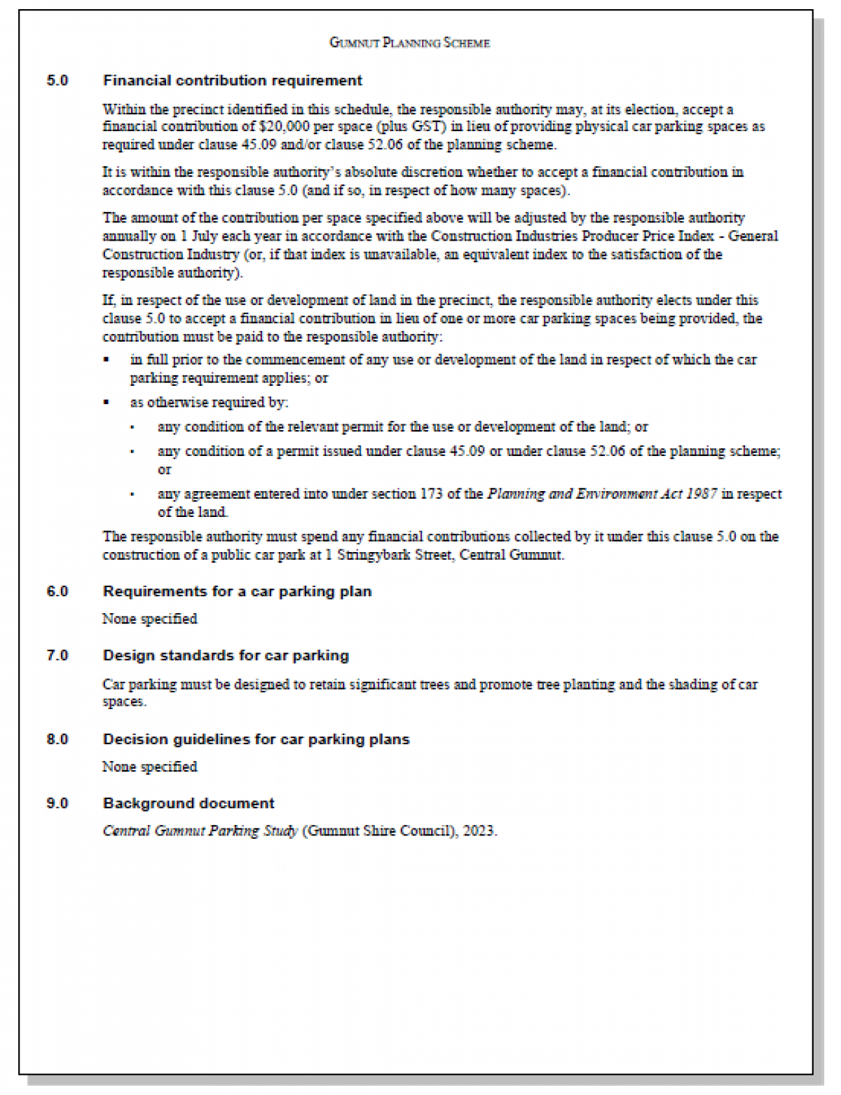 SCHEDULE 1 TO THE PARKING OVERLAY Shown on the planning scheme map as PO1. 	CENTRAL GUMNUT ACTIVITY AREA 1.0	Parking objectives to be achieved •	To encourage retail and other commercial activities within Central Gumnut to reinforce its role as the major retail and service centre within the Shire. •	To ensure that new retail development, especially supermarkets, provide adequate and convenient car parking. •	To provide for the collection of financial contributions to contribute to the construction of shared car parking facilities. •	To ensure car park accessways allow for the safe movement of pedestrians. •	To ensure car parking areas are designed to comply with safety, sustainability and urban design considerations. 2.0	Permit requirement A permit must not be granted under Clause 52.06-3 to reduce the number of car parking spaces required for a Shop. 3.0	Number of car parking spaces required If a use is specified in the Table below, the number of car parking spaces required for the use is calculated by multiplying the accompanying Rate by the Measure. Table 1: Car parking spaces USE	RATE	MEASURE Shop (other than Shop exceeding 1000 square metres of leasable floor area at ground floor level, Restricted retail premises and Supermarket).	2.5	Car spaces to each 100 sq m of leasable floor area Shop exceeding 1000 square metres of leasable floor area at ground floor level (other than Restricted retail premises and Supermarket).	3	Car spaces to each 100 sq m of leasable floor area Restricted retail premises	2	Car spaces to each 100 sq m of leasable floor area For any other use listed in Table 1 of Clause 52.06-5, the number of car parking spaces required for the use is calculated by using the Rate in Column B of Table 1 in Clause 52.06-5. 4.0	   Application requirements and decision guidelines for permit applications None specified    GUMNUT PLANNING SCHEME 5.0	Financial contribution requirement Within the precinct identified in this schedule, the responsible authority may, at its election, accept a financial contribution of $20,000 per space (plus GST) in lieu of providing physical car parking spaces as required under clause 45.09 and/or clause 52.06 of the planning scheme. It is within the responsible authority’s absolute discretion whether to accept a financial contribution in accordance with this clause 5.0 (and if so, in respect of how many spaces). The amount of the contribution per space specified above will be adjusted by the responsible authority annually on 1 July each year in accordance with the Construction Industries Producer Price Index - General Construction Industry (or, if that index is unavailable, an equivalent index to the satisfaction of the responsible authority). If, in respect of the use or development of land in the precinct, the responsible authority elects under this clause 5.0 to accept a financial contribution in lieu of one or more car parking spaces being provided, the contribution must be paid to the responsible authority:  - in full prior to the commencement of any use or development of the land in respect of which the car parking requirement applies; or  - as otherwise required by: - any condition of the relevant permit for the use or development of the land; or - any condition of a permit issued under clause 45.09 or under clause 52.06 of the planning scheme; or - any agreement entered into under section 173 of the Planning and Environment Act 1987 in respect of the land. The responsible authority must spend any financial contributions collected by it under this clause 5.0 on the construction of a public car park at 1 Stringybark Street, Central Gumnut.  6.0	Requirements for a car parking plan None specified 7.0	Design standards for car parking Car parking must be designed to retain significant trees and promote tree planting and the shading of car spaces. 8.0	Decision guidelines for car parking plans None specified 9.0	Background document Central Gumnut Parking Study (Gumnut Shire Council), 2023.